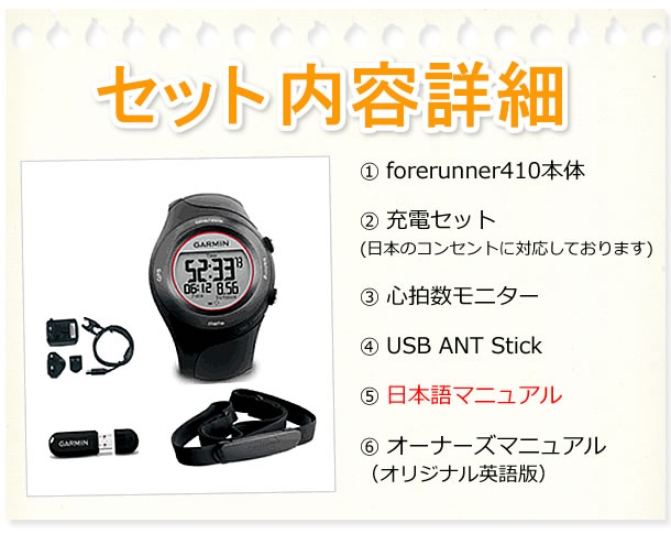 セット内容詳細 Forerunner410本体、充電セット(日本のコンセントに対応)、心拍数モニター、USB ANT Stick、日本語マニュアル、オーナーズマニュアル(オリジナル英語版)